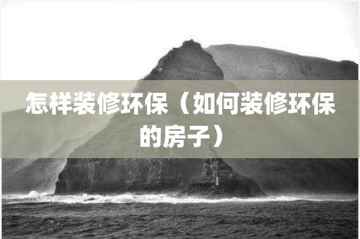 怎样装修环保（如何装修环保的房子）