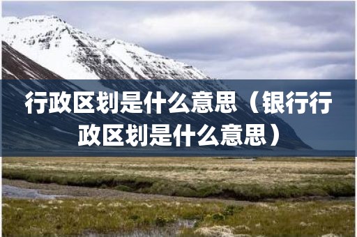 行政区划是什么意思（银行行政区划是什么意思）