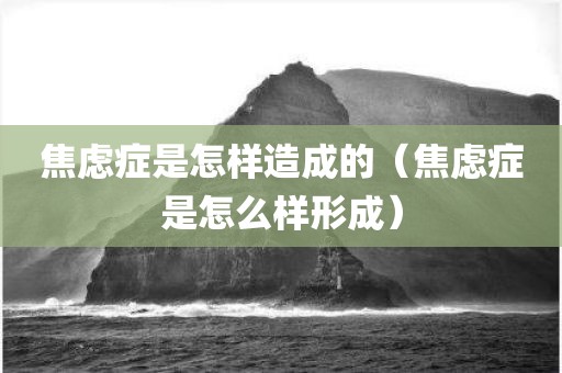 焦虑症是怎样造成的（焦虑症是怎么样形成）