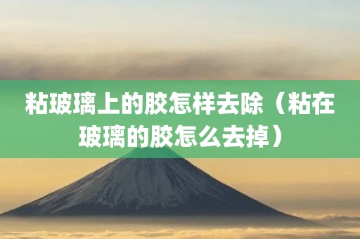 粘玻璃上的胶怎样去除（粘在玻璃的胶怎么去掉）