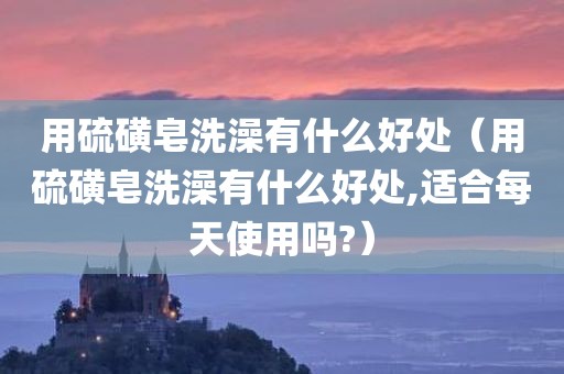 用硫磺皂洗澡有什么好处（用硫磺皂洗澡有什么好处,适合每天使用吗?）