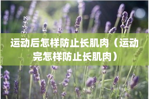 运动后怎样防止长肌肉（运动完怎样防止长肌肉）