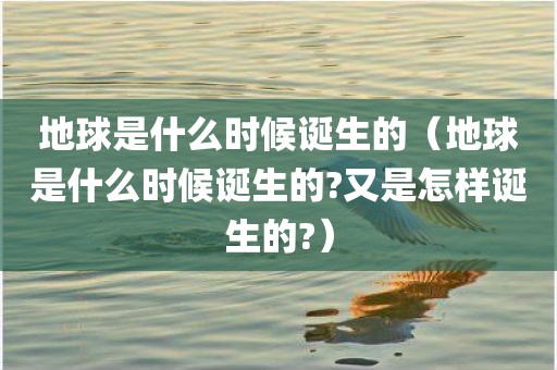 地球是什么时候诞生的（地球是什么时候诞生的?又是怎样诞生的?）