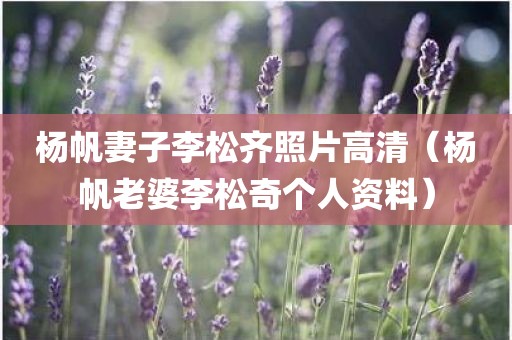 杨帆妻子李松齐照片高清(杨帆老婆李松奇个人资料) 杨帆妻子李松齐照片高清(杨帆老婆李松奇个人资料)
