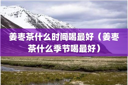姜枣茶什么时间喝最好（姜枣茶什么季节喝最好）