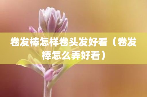 卷发棒怎样卷头发好看（卷发棒怎么弄好看）