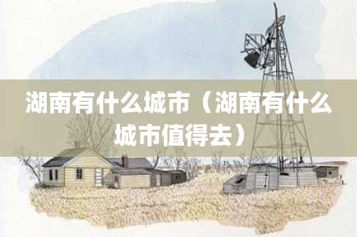 湖南有什么城市（湖南有什么城市值得去）