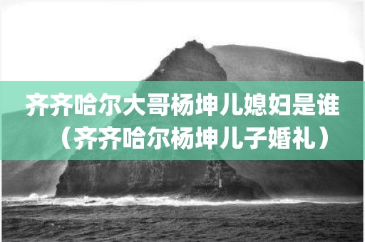 齐齐哈尔大哥杨坤儿媳妇是谁(齐齐哈尔杨坤儿子婚礼)