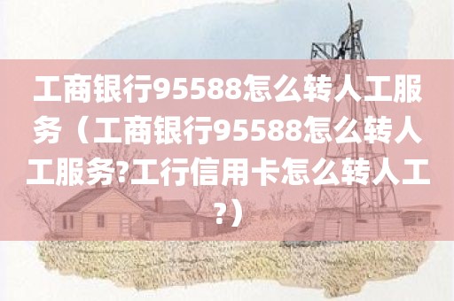 工商银行95588怎么转人工服务（工商银行95588怎么转人工服务?工行信用卡怎么转人工?）