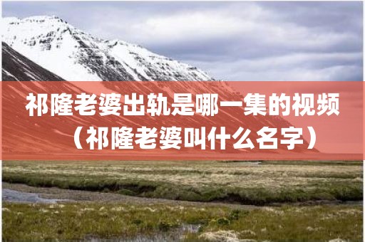 祁隆老婆出轨是哪一集的视频(祁隆老婆叫什么名字) 祁隆老婆出轨是哪一集的视频(祁隆老婆叫什么名字)