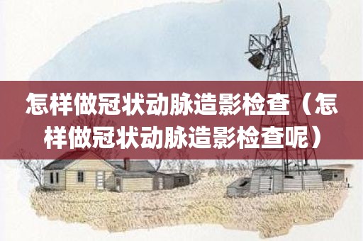 怎样做冠状动脉造影检查（怎样做冠状动脉造影检查呢）