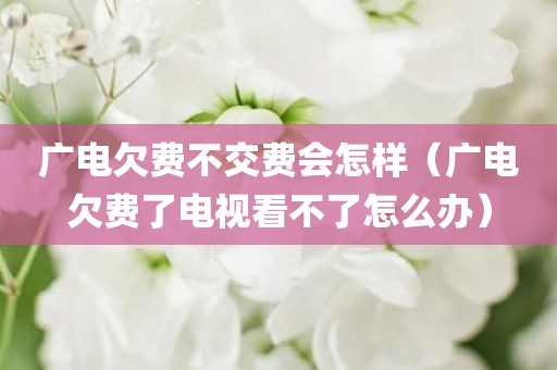 广电欠费不交费会怎样（广电欠费了电视看不了怎么办）