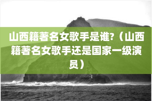 山西籍著名女歌手是谁?（山西籍著名女歌手还是国家一级演员）
