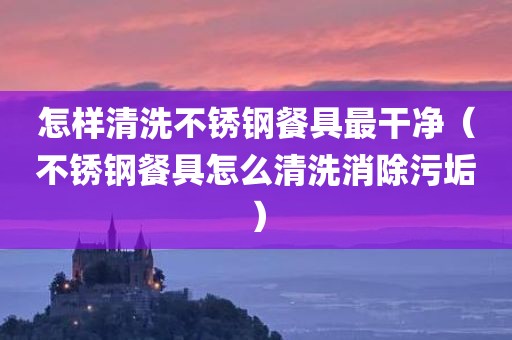怎样清洗不锈钢餐具最干净(不锈钢餐具怎么清洗消除污垢) 怎样清洗不锈钢餐具最干净(不锈钢餐具怎么清洗消除污垢)