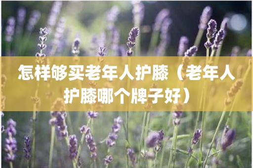 怎样够买老年人护膝（老年人护膝哪个牌子好）