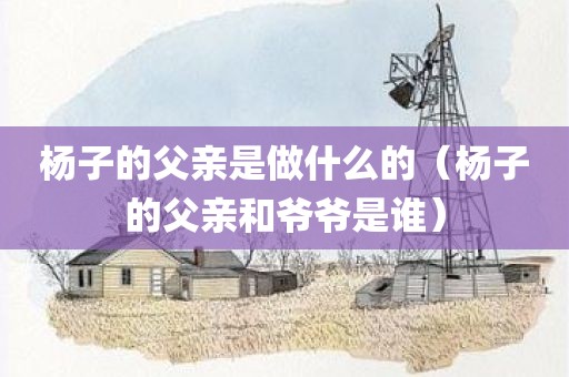 杨子的父亲是做什么的(杨子的父亲和爷爷是谁)