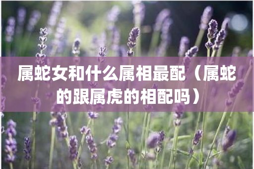 属蛇女和什么属相最配（属蛇的跟属虎的相配吗）