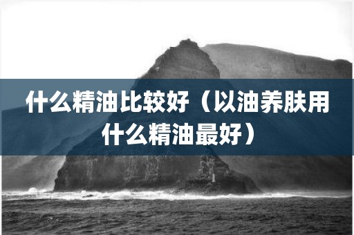 什么精油比较好（以油养肤用什么精油最好）