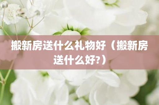 搬新房送什么礼物好（搬新房送什么好?）