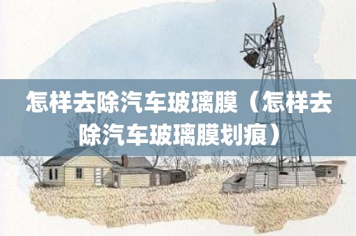 怎样去除汽车玻璃膜(怎样去除汽车玻璃膜划痕) 怎样去除汽车玻璃膜(怎样去除汽车玻璃膜划痕)