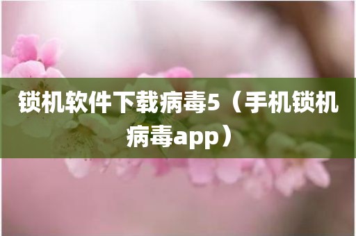 锁机软件下载病毒5（手机锁机病毒app）
