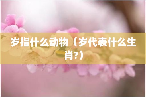 岁指什么动物（岁代表什么生肖?）