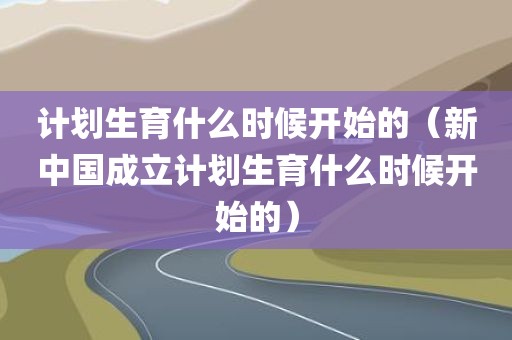计划生育什么时候开始的（新中国成立计划生育什么时候开始的）