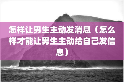 怎样让男生主动发消息（怎么样才能让男生主动给自己发信息）