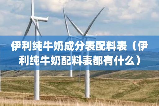 伊利纯牛奶成分表配料表（伊利纯牛奶配料表都有什么）
