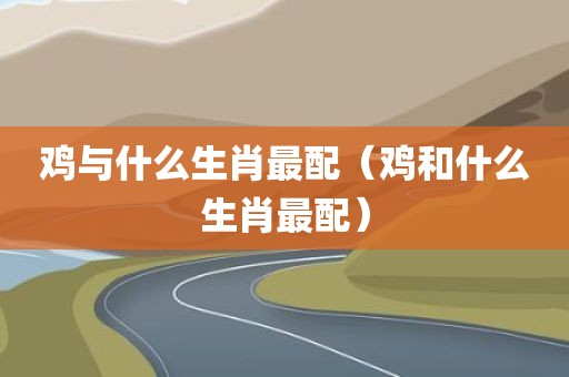 鸡与什么生肖最配（鸡和什么生肖最配）