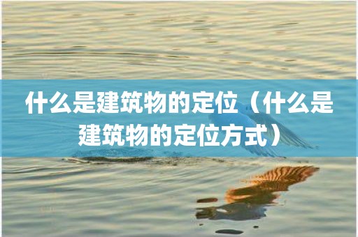 什么是建筑物的定位（什么是建筑物的定位方式）
