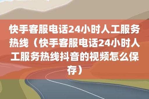 快手客服电话24小时人工服务热线（快手客服电话24小时人工服务热线抖音的视频怎么保存）