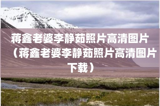 蒋鑫老婆李静茹照片高清图片（蒋鑫老婆李静茹照片高清图片下载）