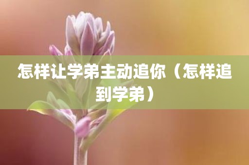 怎样让学弟主动追你（怎样追到学弟）