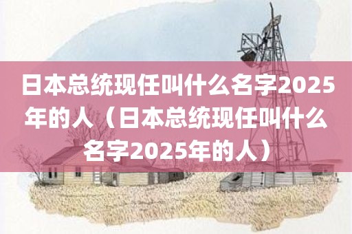 日本总统现任叫什么名字2025年的人(日本总统现任叫什么名字2025年的人)