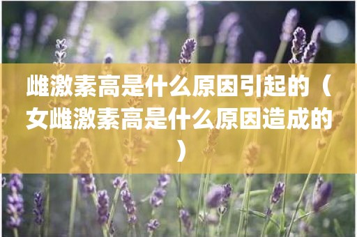 雌激素高是什么原因引起的（女雌激素高是什么原因造成的）