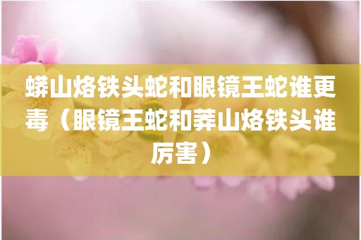 蟒山烙铁头蛇和眼镜王蛇谁更毒（眼镜王蛇和莽山烙铁头谁厉害）