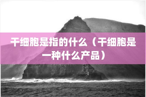 干细胞是指的什么(干细胞是一种什么产品)