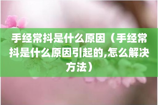 手经常抖是什么原因（手经常抖是什么原因引起的,怎么解决方法）
