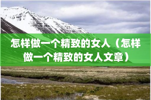 怎样做一个精致的女人（怎样做一个精致的女人文章）