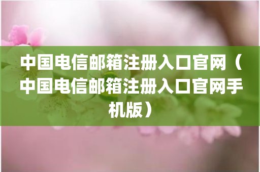 中国电信邮箱注册入口官网（中国电信邮箱注册入口官网手机版）