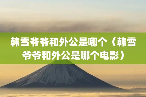 韩雪爷爷和外公是哪个（韩雪爷爷和外公是哪个电影）