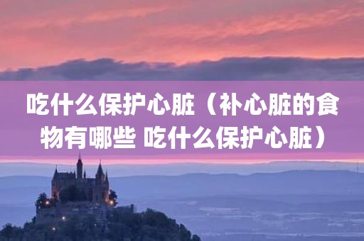 吃什么保护心脏（补心脏的食物有哪些 吃什么保护心脏）