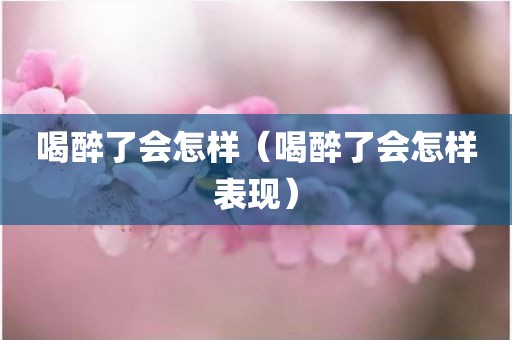 喝醉了会怎样（喝醉了会怎样表现）