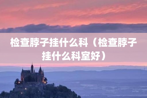 检查脖子挂什么科（检查脖子挂什么科室好）