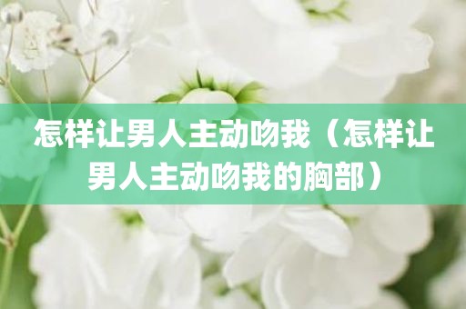 怎样让男人主动吻我（怎样让男人主动吻我的胸部）
