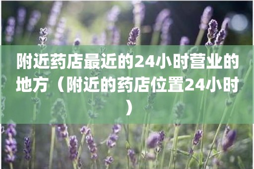 附近药店最近的24小时营业的地方（附近的药店位置24小时）