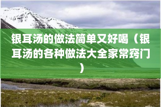 银耳汤的做法简单又好喝（银耳汤的各种做法大全家常窍门）