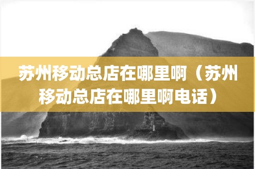 苏州移动总店在哪里啊（苏州移动总店在哪里啊电话）