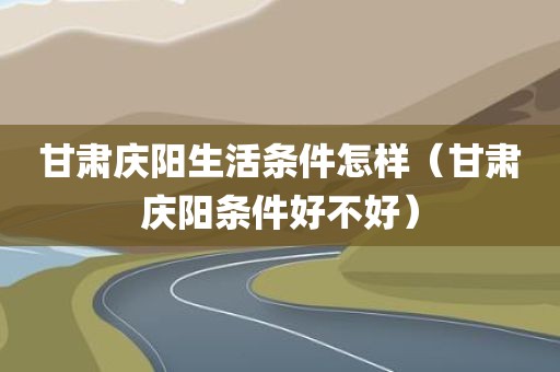 甘肃庆阳生活条件怎样（甘肃庆阳条件好不好）